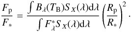 Mathematical equation: \begin{equation} \frac{F_{\rm p}}{F_*} = \frac{\int B_\lambda (T_{\rm B}) S_{X} (\lambda) {\rm d} \lambda}{\int F_{\lambda}^{*} S_X (\lambda) {\rm d} \lambda} \left( \frac{R_{\rm p}}{R_*} \right)^2\cdot \end{equation}