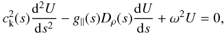 Mathematical equation: \begin{eqnarray} \label{govern} c_{\rm k}^{2}(s)\frac{{\rm d}^{2}U}{{\rm d}s^{2}} - {g_\parallel(s) D_{\rho}(s)} \frac{{\rm d}U}{{\rm d}s} + \omega^{2}U = 0, \end{eqnarray}