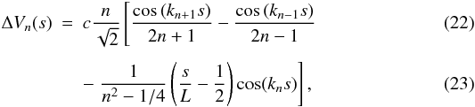 Mathematical equation: \begin{eqnarray} \Delta V_{n}(s) &=& c\frac{n}{\sqrt{2}}\left[\frac{\cos\left(k_{n+1}s\right)}{2n+1} - \frac{\cos\left(k_{n-1} s\right)}{2n-1} \right. \\[1.5mm] && - \left. \frac{1}{n^{2} - 1/4}\left(\frac{s}{L} - \frac{1}{2} \right)\cos(k_n s)\right], \end{eqnarray}