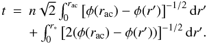 Mathematical equation: \begin{equation} \begin{array}{rcl} t&=&n\sqrt{2} \int_{0}^{r_{\mathrm{ac}}} \left[\phi(r_{\mathrm{ac}})-\phi(r')\right]^{-1/2}\mathrm{d}r' \\[1mm] &&+ \int_{0}^{r_{\mathrm{*}}} \left[2(\phi(r_{\mathrm{ac}})-\phi(r'))\right]^{-1/2}\mathrm{d}r'. \end{array} \label{eq:r*+} \end{equation}