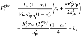 Mathematical equation: \begin{eqnarray} \label{eq:F_glob} \nonumber \bar{F}_\mathrm{s}^\mathrm{glob} &=& \frac{L_* \ (1-\alpha_\mathrm{s})}{16{\pi}a_\mathrm{*p}^2\sqrt{1-e_\mathrm{*p}^2}} {\Bigg (} x_\mathrm{s} + \frac{{\pi}R_\mathrm{p}^2\alpha_\mathrm{p}}{2a_\mathrm{ps}^2} {\Bigg )} \\ && \ \ \ \ + \frac{R_\mathrm{p}^2 \sigma_\mathrm{SB} (T_\mathrm{p}^\mathrm{eq})^4}{a_\mathrm{ps}^2} \frac{(1-\alpha_\mathrm{s})}{4} + h_\mathrm{s} \end{eqnarray}