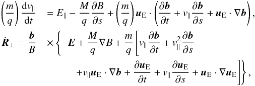 \begin{eqnarray*} \left(\frac{m}{q}\right)\frac{{\rm d} v_{\parallel}}{{\rm d}t}&&= E_{\parallel}- \frac{M}{q}\frac{\partial B}{\partial s} +\left(\frac{m}{q}\right)\vec{u}_{\rm E}\cdot \left( \frac{\partial \vec{b}}{\partial t} + v_{\parallel} \frac{\partial \vec{b}}{\partial s} + \vec{u}_{\rm E} \cdot\nabla\vec{b} \right), \\ \dot{\vec{R}}_{\perp} = \frac{\vec{b}}{B} &&\times \left\{ - \vec{E} + \frac{M}{q} \nabla B + \frac{m}{q} \left[v_{\parallel} \frac{\partial \vec{b}}{\partial t} + v_{\parallel}^2 \frac{\partial \vec{b}}{\partial s} \right.\right.\\ &&\left.\left. \hspace{9mm} + v_{\parallel} \vec{u}_{\rm E}\cdot\nabla\vec{b} + \frac{\partial \vec{u}_{\rm E}}{\partial t} + v_{\parallel}\frac{\partial \vec{u}_{\rm E}}{\partial s} + \vec{u}_{\rm E}\cdot \nabla \vec{u}_{\rm E} \right] \right\}, \end{eqnarray*}