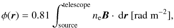 \begin{equation} \phi ({\vec r}) = 0.81 \int_{\mathrm{source}}^{\mathrm{telescope}} n_{\mathrm{e}}{\vec B} \cdot \, {\rm d}{\vec r} \mbox{ } [\mbox{rad m}^{-2} ] , \end{equation}