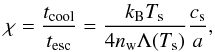 \begin{equation} \label{eq:chi} \chi=\frac{t_{\rm cool}}{t_{\rm esc}}=\frac{k_{\rm B}T_{\rm s}}{4 n_{\rm w}\Lambda(T_{\rm s})}\frac{c_{\rm s}}{a}, \end{equation}