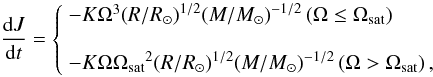 \begin{equation} \frac{{{\rm d}J}}{{{\rm d}t}} = \left\{ \begin{array}{l} - K{\Omega ^3}{\left({R}/{{{R_ \odot }}}\right)^{1/2}}{\left({M}/{{{M_ \odot }}}\right)^{ - 1/2}} \left(\Omega \le {\Omega _{\rm sat}}\right) \\ \\ - K\Omega {\Omega _{\rm sat}}^2{\left({R}/{{{R_ \odot }}}\right)^{1/2}}{\left({M}/{{{M_ \odot }}}\right)^{ - 1/2}} \left(\Omega > {\Omega _{\rm sat}}\right), \\ \end{array} \right. \end{equation}