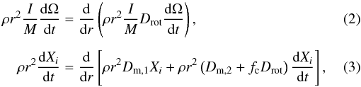 \begin{eqnarray} \rho{r^2}\frac{I}{M}\frac{{{\rm d}\Omega }}{{{\rm d}t}} &&= \frac{{\rm d}}{{{\rm d}r}}\left(\rho {r^2}\frac{I}{M}{D_{\rm rot}}\frac{{{\rm d}\Omega }}{{{\rm d}t}}\right), \\[1.5mm] \rho {r^2}\frac{{{\rm d}{X_i}}}{{{\rm d}t}} &&= \frac{{\rm d}}{{{\rm d}r}}\left[\rho{r^2}{D_{{\rm m},1}}{X_i} + \rho {r^2}\left({D_{{\rm m},2}} +{f_{\rm c}}{D_{\rm rot}}\right)\frac{{{\rm d}{X_i}}}{{{\rm d}t}}\right], \end{eqnarray}