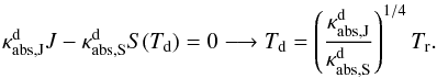 \begin{equation} \label{e_radeq} \kappa^{\mathrm{d}}_{\mathrm{abs,J}}J-\kappa^{\mathrm{d}}_{\mathrm{abs,S}}S(T_{\mathrm{d}})=0\longrightarrow T_{\rm d}=\left(\frac{\kappa^{\mathrm{\mathrm{d}}}_{\mathrm{abs,J}}}{\kappa^{\mathrm{d}}_{\mathrm{abs,S}}}\right)^{1/4}T_{\mathrm{r}}. \end{equation}