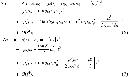 \begin{eqnarray} \Delta\alpha^* &=& \Delta\alpha\cos\delta_0 = (\alpha(t)-\alpha_0)\cos\delta_0 = + \left[\mu_{\alpha}\right] t^1 \nonumber\\ &\quad-& \left[\mu_r\mu_{\alpha}-\tan\delta_0\mu_{\alpha}\mu_{\delta}\right] t^2 \nonumber\\ &\quad +& \left[\mu_r^2\mu_{\alpha}-2\tan\delta_0\mu_r\mu_{\alpha}\mu_{\delta}+\tan^2\delta_0\mu_{\alpha}\mu_{\delta}^2-\frac{\mu_{\alpha}^3}{3\cos^2\delta_0}\right] t^3 \nonumber\\ &\quad +& \mathcal{O}(t^4);\label{eq:forward1}\\ \Delta\delta &=& \delta(t)-\delta_0 = + \left[\mu_{\delta}\right] t^1 \nonumber\\ &\quad-& \left[\mu_r\mu_{\delta}+\frac{\tan\delta_0}{2}\mu_{\alpha}^2\right] t^2 \nonumber\\ &\quad+&\left[\mu_r^2\mu_{\delta}+\tan\delta_0\mu_r\mu_{\alpha}^2-\frac{\mu_{\alpha}^2\mu_{\delta}}{2\cos^2\delta_0}-\frac{\mu_{\delta}^3}{3}\right] t^3 \nonumber\\ &\quad+& \mathcal{O}(t^4).\label{eq:forward2} \end{eqnarray}
