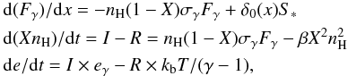Mathematical equation: \begin{eqnarray} \label{io_eq} &&\hspace{-3.5mm}{\rm d} (F_\gamma)/{\rm d}x = -n_{\rm H}(1-X)\sigma_\gamma F_\gamma + \delta_0(x) S_* \nonumber \\ &&\hspace{-3.5mm}{\rm d} (Xn_{\rm H})/{\rm d}t = I - R = n_{\rm H}(1-X)\sigma_\gamma F_\gamma - \beta X^2n^2_{\rm H} \nonumber\\ &&\hspace{-3.5mm}{\rm d}e/{\rm d}t = I\times e_\gamma - R\times k_{\rm b}T/(\gamma-1), \end{eqnarray}