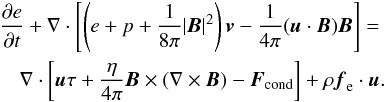 Mathematical equation: \begin{eqnarray} \frac{\partial e}{\partial t} + \nabla \cdot \left[\left(e+p+\frac{1}{8 \pi} |\vec{B}|^2\right)\vec{v} - \frac{1}{4\pi} (\vec{u}\cdot \vec{B}) \vec{B} \right] = \nonumber \\ \nabla \cdot \left[ \vec{u} \tau + \frac{\eta}{4\pi} \vec{B} \times(\nabla \times \vec{B}) - \vec{F}_{\rm cond} \right] +\rho \vec{f}_{\rm e} \cdot \vec{u}. \label{energy} \end{eqnarray}