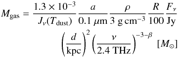 \begin{eqnarray} M_{\rm gas}=\frac{1.3 \times 10^{-3}}{J_{\nu}(T_{\rm dust})}\frac{a}{0.1~\mu{\rm m}}\frac{\rho}{3~{\rm g\,cm}^{-3}}\frac{R}{100}\frac{F_{\nu}}{{\rm Jy}}\nonumber\\ \left(\frac{d}{{\rm kpc}}\right)^2 \left(\frac{\nu}{2.4~{\rm THz}}\right)^{-3-\beta}~[M_{\odot}] \end{eqnarray}