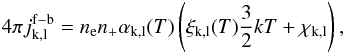 Mathematical equation: \appendix \setcounter{section}{2} \begin{equation} 4\pi j_{\rm k,l}^{\rm f-b} = n_{\rm e} n_{\rm +} \alpha_{\rm k,l}(T)\left(\xi_{\rm k,l}(T)\frac{3}{2}kT + \chi_{\rm k,l}\right) , \end{equation}