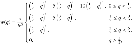 \begin{equation} w(q) = \frac{\sigma}{h^D} \left\{ \begin{array}{ll} \left(\frac52 -q\right)^4 - 5\left(\frac32 -q\right)^4 + 10\left(\frac12-q\right)^4, & 0 \le q < \frac12,\\[2.5mm] \left(\frac52 -q\right)^4 - 5\left(\frac32 -q\right)^4, & \frac12 \le q < \frac32, \\[2.5mm] \left(\frac52 -q\right)^4, & \frac32 \le q < \frac52, \\[2.5mm] 0. & q \ge \frac52, \end{array} \right. \label{eq:quarticspline} \end{equation}