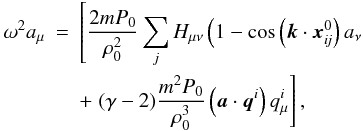 \begin{eqnarray*} \omega^{2} a_{\mu} &=& \left[\frac{2 mP_0}{\rho^2_0}\sum_j H_{\mu \nu} \left(1 - \cos\left(\vec k \cdot\vec{x}_{\textit{ij}}^0\right) a_{\nu} \right. \right. \\ & & + \left.(\gamma-2)\frac{m^2P_0}{\rho_0^3} \left(\vec a \cdot \vec q^i\right) q^i_{\mu}\right], \end{eqnarray*}