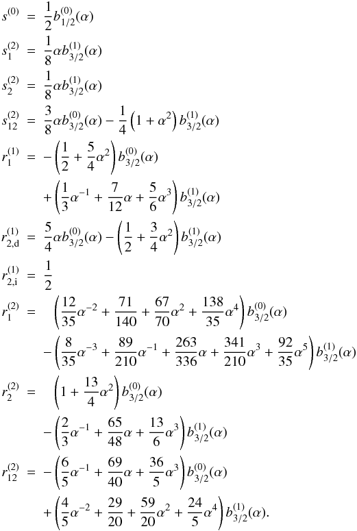 \appendix \setcounter{section}{1} \begin{eqnarray} s^{(0)} & = & \frac{1}{2} b_{1/2}^{(0)} (\alpha)\nonumber \\ s_1^{(2)} & = & \frac{1}{8} \alpha b_{3/2}^{(1)} (\alpha)\nonumber \\ s_2^{(2)} & = & \frac{1}{8} \alpha b_{3/2}^{(1)} (\alpha)\nonumber \\ s_{12}^{(2)} & = & \frac{3}{8} \alpha b_{3/2}^{(0)} (\alpha) - \frac{1}{4} \left(1 + \alpha^{2} \right) b_{3/2}^{(1)} (\alpha)\nonumber\\ r_1^{(1)} & = & - \left( \frac{1}{2} + \frac{5}{4} \alpha^{2} \right) b_{3/2}^{(0)} (\alpha)\nonumber\\ &&+ \left( \frac{1}{3} \alpha^{-1} + \frac{7}{12} \alpha + \frac{5}{6} \alpha^{3} \right) b_{3/2}^{(1)} (\alpha) \nonumber\\ r_{2,\mathrm{d}}^{(1)} & = & \frac{5}{4} \alpha b_{3/2}^{(0)} (\alpha) - \left( \frac{1}{2} + \frac{3}{4} \alpha^{2} \right) b_{3/2}^{(1)} (\alpha)\nonumber\\ r_{2,\mathrm{i}}^{(1)} & = & \frac{1}{2} \\ r_1^{(2)} & = & \php\left( \frac{12}{35} \alpha^{-2} + \frac{71}{140} + \frac{67}{70} \alpha^{2} + \frac{138}{35} \alpha^{4} \right) b_{3/2}^{(0)} (\alpha) \nonumber\\ &&- \left( \frac{8}{35} \alpha^{-3} + \frac{89}{210} \alpha^{-1} + \frac{263}{336} \alpha + \frac{341}{210} \alpha^{3} + \frac{92}{35} \alpha^{5} \right) b_{3/2}^{(1)} (\alpha) \nonumber\\ r_2^{(2)} & = & \php\left( 1 + \frac{13}{4} \alpha^{2} \right) b_{3/2}^{(0)} (\alpha)\nonumber \\ && - \left( \frac{2}{3} \alpha^{-1} + \frac{65}{48} \alpha + \frac{13}{6} \alpha^{3} \right) b_{3/2}^{(1)} (\alpha) \nonumber\\ r_{12}^{(2)} & = & - \left(\frac{6}{5} \alpha^{-1} + \frac{69}{40} \alpha + \frac{36}{5} \alpha^{3} \right) b_{3/2}^{(0)} (\alpha) \nonumber\\ && + \left( \frac{4}{5} \alpha^{-2} + \frac{29}{20} + \frac{59}{20} \alpha^{2} + \frac{24}{5} \alpha^{4} \right) b_{3/2}^{(1)} (\alpha).\nonumber \end{eqnarray}