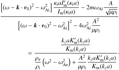 \begin{eqnarray} \frac{\left[ \left( \omega - \vec{k} \cdot \vec{v}_0 \right)^2 - \omega_{\rm Ai}^2 \right]{\displaystyle \frac{\kappa_{\rm i}a I_{\rm m}^{\prime}(\kappa_{\rm i}a)}{I_{\rm m}(\kappa_{\rm i}a)}} - 2m \omega_{\rm Ai} {\displaystyle \frac{A}{\sqrt{\mu \rho_{\rm i}}}}} {\left[ \left( \omega - \vec{k} \cdot \vec{v}_0 \right)^2 - \omega_{\rm Ai}^2 \right]^2 - 4\omega_{\rm Ai}^2 {\displaystyle \frac{A^2}{\mu \rho_{\rm i}}} } \nonumber \\ \nonumber \\ {}= \frac{{\displaystyle \frac{k_z a K_{\rm m}^{\prime}(k_z a)}{K_{\rm m}(k_z a)}}} {{\displaystyle \frac{\rho_{\rm e}}{\rho_{\rm i}}} \left( \omega^2 - \omega_{\rm Ae}^2 \right) + {\displaystyle \frac{A^2}{\mu \rho_{\rm i}} \frac{k_z a K_{\rm m}^{\prime}(k_z a)}{K_{\rm m}(k_z a)}}}\cdot \label{eq:dispeq} \end{eqnarray}