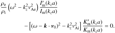 \begin{eqnarray} && \frac{\rho_{\rm e}}{\rho_{\rm i}}\left( \omega^2 - k_z^2 v_{\rm Ae}^2 \right) \frac{I_{\rm m}^{\prime}(k_z a)}{I_{\rm m}(k_z a)} \nonumber \\ \nonumber \\ &&\qquad\qquad {-} \left[ \left( \omega - \vec{k} \cdot \vec{v}_0 \right)^2 - k_z^2 v_{\rm Ai}^2 \right] \frac{K_{\rm m}^{\prime}(k_z a)}{K_{\rm m}(k_z a)} = 0. \label{eq:edwineq} \end{eqnarray}