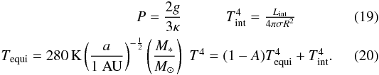 \begin{eqnarray} P=\frac{2 g}{3 \kappa} & T_{\rm int}^{4}=\frac{ L_{\rm int}}{4 \pi \sigma R^2}\\ T_{\rm equi}=280\,{\rm K} \left(\frac{a}{1 ~{\rm AU}}\right)^{-\frac{1}{2}}\left(\frac{\mstar}{\msun}\right) & T^{4}=(1-A) T_{\rm equi}^{4}+T_{\rm int}^{4}. \end{eqnarray}