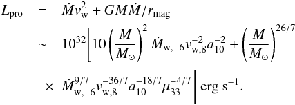 \begin{eqnarray} L_{\rm pro}&=&\dot{M}v_{\rm w}^2 + GM\dot{M}/r_{\rm mag} \nonumber\\ &\sim& 10^{32}\Bigg[10\left(\frac{M}{M_{\odot}}\right)^2\dot{M}_{\rm w,-6}v^{-2}_{\rm w,8}a^{-2}_{10} + \left(\frac{M}{M_{\odot}}\right)^{26/7} \nonumber\\ &\quad \times & \dot{M}^{9/7}_{\rm w,-6}v^{-36/7}_{\rm w,8}a^{-18/7}_{10}\mu^{-4/7}_{33}\Bigg]~\mbox{\rm erg~\rm s}^{-1}. \end{eqnarray}