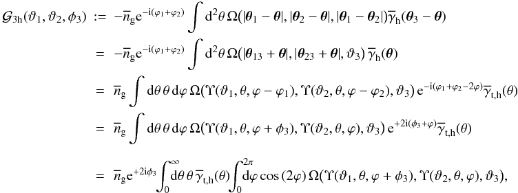 \begin{eqnarray} \nonumber {\cal G}_{\rm 3h}(\vartheta_1,\vartheta_2,\phi_3) &:=& -\overline{n}_{\rm g}\e^{-\i(\varphi_1+\varphi_2)} \int\d^2\theta\, \Omega\big(|\vec{\theta}_1-\vec{\theta}|, |\vec{\theta}_2-\vec{\theta}|, |\vec{\theta}_1-\vec{\theta}_2|\big) \overline{\gamma}_{\rm h}(\vec{\theta}_3-\vec{\theta}) \\\nonumber &=&-\overline{n}_{\rm g}\e^{-\i(\varphi_1+\varphi_2)} \int\d^2\theta\, \Omega\big(|\vec{\theta}_{13}+\vec{\theta}|, |\vec{\theta}_{23}+\vec{\theta}|,\vartheta_3\big) \,\overline{\gamma}_{\rm h}(\vec{\theta})\\ &=&\nonumber \overline{n}_{\rm g}\int\d\theta\,\theta\,\d\varphi\, \Omega\big(\Upsilon(\vartheta_1,\theta,\varphi-\varphi_1), \Upsilon(\vartheta_2,\theta,\varphi-\varphi_2),\vartheta_3\big) \,\e^{-\i(\varphi_1+\varphi_2-2\varphi)} \overline{\gamma}_{\rm t,h}(\theta)\\ &=&\nonumber \overline{n}_{\rm g}\int\d\theta\,\theta\,\d\varphi\, \Omega\big(\Upsilon(\vartheta_1,\theta,\varphi+\phi_3),\Upsilon(\vartheta_2,\theta,\varphi),\vartheta_3\big) \,\e^{+2\i(\phi_3+\varphi)} \overline{\gamma}_{\rm t,h}(\theta)\\\nonumber\\ &=& \label{eq:g3h} \overline{n}_{\rm g}\e^{+2\i\phi_3} \!\!\int_0^{\infty}\!\!\!\!\!\d\theta\,\theta\,\overline{\gamma}_{\rm t,h}(\theta) \!\!\int_0^{2\pi}\!\!\!\!\!\!\d\varphi\cos{(2\varphi)} \,\Omega\big(\Upsilon(\vartheta_1,\theta,\varphi+\phi_3), \Upsilon(\vartheta_2,\theta,\varphi),\vartheta_3\big), \end{eqnarray}