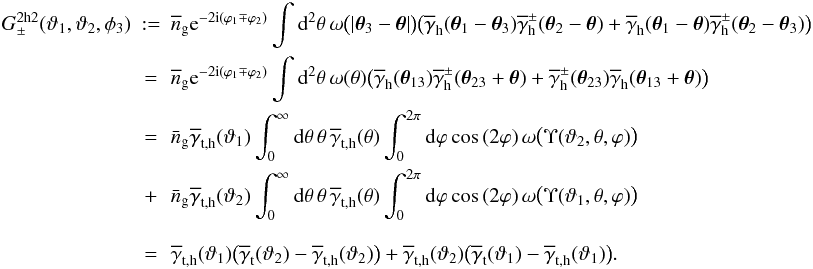 \begin{eqnarray} \nonumber G_\pm^{\rm 2h2}(\vartheta_1,\vartheta_2,\phi_3) &:=& \overline{n}_{\rm g}\e^{-2\i(\varphi_1\mp\varphi_2)} \int\d^2\theta\, \omega\big(|\vec{\theta}_3-\vec{\theta}|\big) \big( \overline{\gamma}_{\rm h}(\vec{\theta}_1-\vec{\theta}_3) \overline{\gamma}^\pm_{\rm h}(\vec{\theta}_2-\vec{\theta})+ \overline{\gamma}_{\rm h}(\vec{\theta}_1-\vec{\theta}) \overline{\gamma}^\pm_{\rm h}(\vec{\theta}_2-\vec{\theta}_3) \big)\\ &=&\nonumber \overline{n}_{\rm g}\e^{-2\i(\varphi_1\mp\varphi_2)} \int\d^2\theta\, \omega(\theta) \big( \overline{\gamma}_{\rm h}(\vec{\theta}_{13}) \overline{\gamma}^\pm_{\rm h}(\vec{\theta}_{23}+\vec{\theta})+ \overline{\gamma}^\pm_{\rm h}(\vec{\theta}_{23}) \overline{\gamma}_{\rm h}(\vec{\theta}_{13}+\vec{\theta}) \big)\\ &=&\nonumber \bar{n}_{\rm g}\overline{\gamma}_{\rm t,h}(\vartheta_1) \int_0^\infty\d\theta\,\theta \,\overline{\gamma}_{\rm t,h}(\theta) \int_0^{2\pi}\d\varphi \cos{(2\varphi)}\,\omega\big(\Upsilon(\vartheta_2,\theta,\varphi)\big)\\ &+&\nonumber \bar{n}_{\rm g}\overline{\gamma}_{\rm t,h}(\vartheta_2) \int_0^\infty\d\theta\,\theta \,\overline{\gamma}_{\rm t,h}(\theta) \int_0^{2\pi}\d\varphi \cos{(2\varphi)}\,\omega\big(\Upsilon(\vartheta_1,\theta,\varphi)\big)\\ \nonumber\\ &=&\label{eq:gpm2h2} \overline{\gamma}_{\rm t,h}(\vartheta_1) \big(\overline{\gamma}_{\rm t}(\vartheta_2)-\overline{\gamma}_{\rm t,h}(\vartheta_2)\big)+ \overline{\gamma}_{\rm t,h}(\vartheta_2) \big(\overline{\gamma}_{\rm t}(\vartheta_1)-\overline{\gamma}_{\rm t,h}(\vartheta_1)\big). \end{eqnarray}