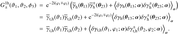 \begin{eqnarray} \nonumber G_\pm^{\rm 1h}(\vartheta_1,\vartheta_2,\phi_3)&=& \e^{-2\i(\varphi_1\mp\varphi_2)}\left( \overline{\gamma}_{\rm h}(\vec{\theta}_{13}) \overline{\gamma}^\pm_{\rm h}(\vec{\theta}_{23})+ \Ave{ \delta\gamma_{\rm h}(\vec{\theta}_{13};\vec{\alpha}) \delta\gamma^\pm_{\rm h}(\vec{\theta}_{23};\vec{\alpha})}_{\vec{\alpha}} \right)\\ &=&\nonumber \overline{\gamma}_{\rm t,h}(\vartheta_1) \overline{\gamma}_{\rm t,h}(\vartheta_2)+ \e^{-2\i(\varphi_1\mp\varphi_2)} \Ave{ \delta\gamma_{\rm h}(\vec{\theta}_{13};\vec{\alpha}) \delta\gamma^\pm_{\rm h}(\vec{\theta}_{23};\vec{\alpha})}_{\vec{\alpha}}\\ &=&\label{eq:gpm1h} \overline{\gamma}_{\rm t,h}(\vartheta_1) \overline{\gamma}_{\rm t,h}(\vartheta_2)+ \Ave{ \delta\gamma_{\rm t,h}(\vartheta_1,\varphi_1;\vec{\alpha}) \delta\gamma^\pm_{\rm t,h}(\vartheta_2,\varphi_2;\vec{\alpha})}_{\vec{\alpha}}. \end{eqnarray}