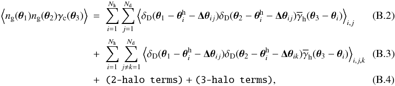 \appendix \setcounter{section}{2} \begin{eqnarray} \label{eq:onehalo1} \Ave{n_{\rm g}(\vec{\theta}_1)n_{\rm g}(\vec{\theta}_2)\gamma_{\rm c}(\vec{\theta}_3)}&=& \sum_{i=1}^{N_{\rm h}}\sum_{j=1}^{N_{\rm d}} \Ave{ \delta_{\rm D}(\vec{\theta}_1-\vec{\theta}^{\rm h}_i-\vec{\Delta\theta}_{ij}) \delta_{\rm D}(\vec{\theta}_2-\vec{\theta}^{\rm h}_i-\vec{\Delta\theta}_{ij}) \overline{\gamma}_{\rm h}(\vec{\theta}_3-\vec{\theta}_i)}_{i,j}~~~~~~~~~~~\\ \label{eq:onehalo2} &+& \sum_{i=1}^{N_{\rm h}}\sum_{j\ne k=1}^{N_{\rm d}} \Ave{ \delta_{\rm D}(\vec{\theta}_1-\vec{\theta}^{\rm h}_i-\vec{\Delta\theta}_{ij}) \delta_{\rm D}(\vec{\theta}_2-\vec{\theta}^{\rm h}_i-\vec{\Delta\theta}_{ik}) \overline{\gamma}_{\rm h}(\vec{\theta}_3-\vec{\theta}_i)}_{i,j,k}~~~~~~~~~~~\\ &+&\texttt{(2-halo~terms)}+\texttt{(3-halo~terms)}, \end{eqnarray}