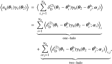 \begin{eqnarray} \Ave{n_{\rm g}(\vec{\theta}_1)\gamma_{\rm c}(\vec{\theta}_2)}&=& \Ave{\sum_{i,j=1}^{N_{\rm d}} \delta_{\rm D}^{(2)}(\vec{\theta}_1-\vec{\theta}^{\rm h}_i) \gamma_{\rm h}(\vec{\theta}_2-\vec{\theta}^{\rm h}_j;\vec{\alpha}_j)} \nonumber\\ &= & \underbrace{\sum_{i=1}^{N_{\rm d}}\Ave{\delta_{\rm D}^{(2)}(\vec{\theta}_1-\vec{\theta}^{\rm h}_i) \gamma_{\rm h}(\vec{\theta}_2-\vec{\theta}^{\rm h}_i;\vec{\alpha}_i)}_i}_{\rm one-halo} \nonumber\\ &&+ \underbrace{\sum_{i\ne j=1}^{N_{\rm d}}\Ave{\delta_{\rm D}^{(2)}(\vec{\theta}_1-\vec{\theta}^{\rm h}_i) \gamma_{\rm h}(\vec{\theta}_2-\vec{\theta}^{\rm h}_j;\vec{\alpha}_j)}_{i,j}}_{\rm two-halo}, \end{eqnarray}