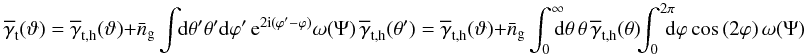 \begin{equation} \label{eq:ggl} \overline{\gamma}_{\rm t}(\vartheta)= \overline{\gamma}_{\rm t,h}(\vartheta)+ \bar{n}_{\rm g}\int\!\!\d\theta^\prime\theta^\prime\d\varphi^\prime\, \e^{2\i(\varphi^\prime-\varphi)} \omega(\Psi) \,\overline{\gamma}_{\rm t,h}(\theta^\prime) =\overline{\gamma}_{\rm t,h}(\vartheta)+ \bar{n}_{\rm g}\int_0^\infty\!\!\!\!\d\theta\,\theta\,\overline{\gamma}_{\rm t,h}(\theta)\!\! \int_0^{2\pi}\!\!\!\!\d\varphi \cos{(2\varphi)} \,\omega(\Psi) \end{equation}