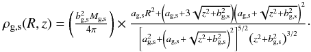 \begin{equation} \begin{array}{l} \rho_{\rm g,s}(R,z)=\left(\frac{b^2_{\rm g,s} M_{\rm g,s}}{4 \pi}\right) \times \frac{a_{\rm g,s} R^2+\left(a_{\rm g,s}+3\sqrt{z^2+b^2_{\rm g,s}}\right)\left(a_{\rm g,s}+\sqrt{z^2+b^2_{\rm g,s}}\right)^2 } { \left[a_{\rm g,s}^2+\left(a_{\rm g,s}+\sqrt{z^2+b^2_{\rm g,s}}\right)^2\right]^{5/2}\left(z^2+b^2_{\rm g,s} \right)^{3/2} }\cdot \end{array} \end{equation}
