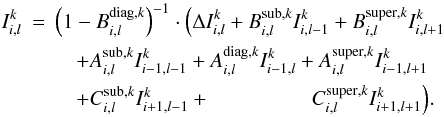 \begin{eqnarray} I^k_{i,l} & = & \left(1 - B^{\mathrm{diag},k}_{i,l} \right)^{-1} \cdot \Big( \Delta {I}^{k}_{i,l} + B^{\mathrm{sub},k}_{i,l} I^k_{i,l-1} + B^{\mathrm{super},k}_{i,l} I^k_{i,l+1} \nonumber \\ & & \quad + A^{\mathrm{sub},k}_{i,l} I^k_{i-1,l-1} + A^{\mathrm{diag},k}_{i,l} I^k_{i-1,l}+ A^{\mathrm{super},k}_{i,l} I^k_{i-1,l+1} \nonumber \\ & & \quad + C^{\mathrm{sub},k}_{i,l} I^k_{i+1,l-1} + \phantom{C^{\mathrm{diag},k}_{i,l} I^k_{i+1,l}+} C^{\mathrm{super},k}_{i,l} I^k_{i+1,l+1} \Big). \label{eq:explicit_frml_sln0} \end{eqnarray}