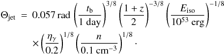 \begin{eqnarray} \label{theta} \Theta_{\rm jet}&=&0.057 \, {\rm rad}\,\left(\frac{t_{\rm b}}{1\ \rm day}\right)^{3/8}\left(\frac{1+z}{2}\right)^{-3/8}\left(\frac{E_{\rm iso}}{10^{53}\ \rm erg}\right)^{-1/8} \nonumber \\ &&\times \left(\frac{\eta_\gamma}{0.2}\right)^{1/8}\left(\frac{n}{0.1\ \rm cm^{-3}}\right)^{1/8}\cdot \end{eqnarray}