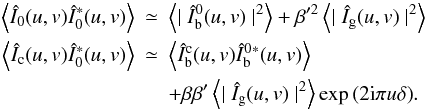 \begin{eqnarray} \left\langle{\hat I}_0(u,v){\hat I}_0^{*}(u,v)\right\rangle &\simeq &\left\langle\mid {\hat I_{\rm b}^0}(u,v)\mid^2\right\rangle+ \beta'^2\left\langle\mid{\hat I_{\rm g}}(u,v)\mid^2\right\rangle \nonumber\\ \left\langle{\hat I}_{\rm c}(u,v){\hat I}_0^{*}(u,v)\right\rangle & \simeq & \left\langle {\hat I_{\rm b}^{\rm c}}(u,v){\hat I_{\rm b}^0}{^{*}}(u,v)\right\rangle \nonumber\\ && + \beta\beta'\left\langle\mid{\hat I_{\rm g}}(u,v)\mid^2\right\rangle\exp{(2{\rm i}\pi u\delta)}. \label{approx} \end{eqnarray}