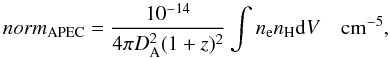 \begin{equation} norm_{\rm APEC}=\frac{10^{-14}}{4\pi D_{\rm A}^2(1+z)^2} \int n_{\rm e}n_{\rm H} {\rm d}V ~~~~ {\rm cm^{-5}}, \label{normapec} \end{equation}