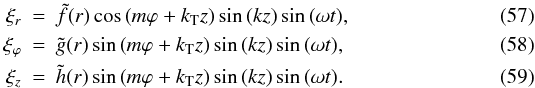 \begin{eqnarray} \xi_r&=&\tilde f(r)\cos\left(m\varphi + k_{\rm T} z\right)\sin\left(k z\right)\sin \left(\omega t\right)\!,\label{xir}\\ \xi_\varphi&=&\tilde g(r)\sin\left(m\varphi + k_{\rm T} z\right)\sin\left( k z\right)\sin \left(\omega t\right)\!,\label{xivarphi}\\ \xi_z&=&\tilde h(r)\sin\left(m\varphi + k_{\rm T} z\right)\sin\left( k z\right)\sin \left(\omega t\right)\!.\label{xiz} \end{eqnarray}