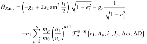 \begin{equation} \EQM{ \tilde{H}_{R,{\rm inc}} =& \left(-g_5+2s_2\sin^2\frac{i_1}{2}\right)\sqrt{1-e_1^2} -g_r \frac{1}{\sqrt{1-e_1^2}} \crm & -n_1\sum_{p=2}^8 \frac{m_p}{m_0} \left(\frac{a_1}{a_p}\right)^{n+1} {\cal F}_n^{(0,0)}\left(e_1,A_p,i_1,I_p,\Delta\varpi,\Delta\Omega\right) . } \end{equation}
