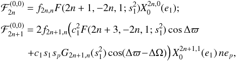 \appendix \setcounter{section}{4} \begin{equation} \EQM{ {\cal F}_{2n}^{(0,0)} &=& f_{2n,n} F(2n+1,-2n,1;s_1^2) X_0^{2n,0}(e_1) ; \crm {\cal F}_{2n+1}^{(0,0)} &=& 2 f_{2n+1,n} \Big( c_1^2 F(2n+3,-2n,1;s_1^2) \cos\Delta\varpi \crm && \! \! \!\!\! + c_1 s_1 s_p G_{2n+1,n}(s_1^2) \cos(\Delta\varpi\! -\! \Delta\Omega) \Big)\, X_0^{2n+1,1}(e_1)\,ne_p , } \label{eq.Finc} \end{equation}