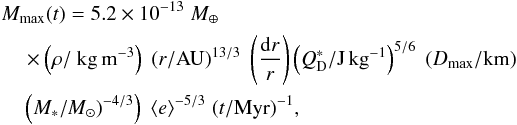 Mathematical equation: \begin{eqnarray} &&M_{\rm max} (t)= 5.2\times 10^{-13}\; { M}_{\oplus} \\\nonumber &&\quad \times \left(\rho/{\rm ~kg\,m^{-3}}\right) \; \left(r/\mathrm{AU}\right)^{13/3}\; \left(\frac{{\rm d}r}{r}\right) \left(Q_{\rm D}^*/\mathrm{J\,kg}^{-1}\right)^{ 5/6}\;(D_{\rm max}/\rm km)\\\nonumber &&\quad\left(M_*/M_{\odot})^{-4/3}\right)\;\langle e \rangle^{-5/3}\; (t/\mathrm{Myr})^{-1} , \label{eq:mmax} \end{eqnarray}
