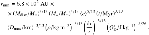 Mathematical equation: \begin{eqnarray} &&r_{\rm min} = 6.8 \times 10^2 \;\rm AU \;\times \\\nonumber &&\quad\times \left(M_{\rm disc} /M_{\oplus}\right)^{3/13} \left(M_*/M_{\odot}\right)^{4/13}\langle e \rangle^{5/13} \left(t/{\rm Myr}\right)^{3/13}\\\nonumber &&\quad\left(D_{\rm max}/{\rm km}\right)^{-3/13} \left(\rho/{\rm kg\,m}^{-3}\right)^{-3/13} \left(\frac{{\rm d}r}{r}\right)^{-3/13} \left(Q_{\rm D}^*/{\rm J\,kg}^{-1}\right)^{-5/26}. \end{eqnarray}