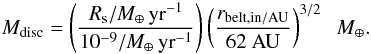 Mathematical equation: \begin{equation} M_{\rm disc} = \left (\frac{ R_{\rm s} / M_\oplus \,\rm yr^{-1} }{10^{-9}/ M_\oplus\rm \,yr^{-1}} \right ) \left (\frac{ r_{\rm belt,in / AU}}{62 ~\rm AU} \right)^{3/2} \; \; M_\oplus. \label{eq:scale} \end{equation}