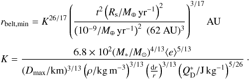 Mathematical equation: \begin{eqnarray} &&r_{\rm belt,min} =K^{26/17} \left(\frac{t^2 \left(R_{\rm s} / M_\oplus \,\rm yr^{-1}\right)^2}{\left(10^{-9}/ M_\oplus \,\rm yr^{-1}\right)^2 \; (62~ \mathrm{AU})^3} \right ) ^{3/17} \mathrm{AU} \\[1mm] \nonumber &&K=\frac{6.8 \times 10^2 (M_*/M_{\odot})^{4/13} \langle e \rangle^{5/13}}{(D_{\rm max}/{\rm km})^{3/13} \left(\rho/{\rm kg\,m}^{-3}\right)^{3/13} \left(\frac{{\rm d}r}{r}\right)^{3/13} \left(Q_{\rm D}^*/{\rm J\,kg}^{-1}\right)^{5/26}}\cdot \\\nonumber \label{eq:alim} \end{eqnarray}
