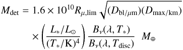 Mathematical equation: \begin{eqnarray} M_{\rm det}&=& 1.6 \times 10^{10} R_{\mu,\rm lim}\sqrt{(D_{\rm bl/\mu m})(D_{\rm max/km})} \\ \nonumber &&\quad\times \left (\frac{L_*/L_{\odot}}{ (T_*/\rm K)^4}\right )\frac{B_\nu (\lambda, T_*)}{B_\nu (\lambda, T_{\rm disc})} \; \; M_\oplus \nonumber \end{eqnarray}