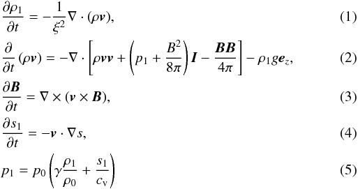 \begin{eqnarray} && \frac{\partial \rho_1}{\partial t}=-\frac{1}{\xi^2}\nabla\cdot(\rho\vec{v}),\\ && \frac{\partial }{\partial t} \left( \rho\vec{v}\right) = -\nabla\cdot \left[\rho\vec{vv}+\left(p_1+\frac{B^2}{8\pi}\right)\vec{I} -\frac{\vec{BB}}{4\pi}\right]-\rho_1 g\vec{e}_z,\\ && \frac{\partial \vec{B}}{\partial t}=\nabla\times(\vec{v}\times\vec{B}),\\ &&\frac{\partial s_1}{\partial t}=-\vec{v}\cdot\nabla s,\\ && p_1 = p_0\left(\gamma\frac{\rho_1}{\rho_0}+\frac{s_1}{c_\mathrm{v}}\right) \end{eqnarray}