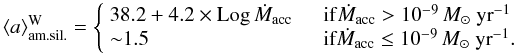Mathematical equation: \begin{equation*} \langle a \rangle_{\rm am.sil.}^{\rm W} = \left\{ \begin{array}{l l} 38.2+4.2\times {\rm Log}\, \dot{M}_{\rm acc}& \quad {\rm if} \dot{M}_{\rm acc}>10^{-9}\,M_{\odot}~{\rm yr}^{-1}\\ {\sim}1.5& \quad \mbox{\rm if} \dot{M}_{\rm acc}\le10^{-9}\,M_{\odot}~{\rm yr}^{-1}.\\ \end{array} \right. \end{equation*}