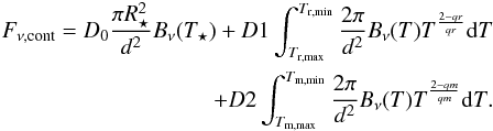 Mathematical equation: \begin{eqnarray} F_{\rm \nu,cont}=D_{\rm 0}\frac{\pi R^{2}_{\star}}{d^{2}}B_{\rm \nu}(T_{\rm \star})+D1\int_{T_{\rm r,max}}^{T_{\rm r,min}}\frac{2\pi}{d^{\rm 2}}B_{\rm \nu}(T)T^\frac{2-qr}{qr}{\rm d}T \nonumber \\ +D2\int_{T_{\rm m,max}}^{T_{\rm m,min}}\frac{2\pi}{d^{\rm 2}}B_{\rm \nu}(T)T^\frac{2-qm}{qm}{\rm d}T. \end{eqnarray}