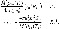 Mathematical equation: \begin{eqnarray} \frac{\dot{M}^2 \beta_{2+}(T_{\rm e})}{4\pi u_{\rm w}^2 m_{\rm g}^2} \left( r_0^{-1} R_I^{-1} \right) &=& S_* \nonumber\\ \Rightarrow r_0^{-1} - \frac{4\pi u_{\rm w}^2 m_{\rm g}^2 S_*}{\dot{M}^2 \beta_{2+}(T_{\rm e})} &=& R_I^{-1}. \label{eq:R_I_inverse} \end{eqnarray}