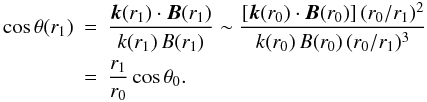 Mathematical equation: \begin{eqnarray} \label{costetar1} \cos \theta (r_1)&=&\frac{\vec{k}(r_1)\cdot \vec{B}(r_1)}{k(r_1)\, B(r_1)} \sim \frac{\lbrack \vec{k}(r_0)\cdot \vec{B}(r_0)\rbrack \, (r_0/r_1)^2} {k(r_0)\, B(r_0)\, (r_0/r_1)^3} \nonumber \\ &=& \frac{r_1}{r_0} \cos \theta_0 . \end{eqnarray}