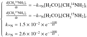 Mathematical equation: \begin{eqnarray} \label{iso} \left\{\begin{array}{llll} \frac{\rm d[CH_3^{~14}NH_2]_{\it t}}{{\rm d}t}=-k_{^{14}\rm N}\rm [H_2CO]_{\it t}[CH_3^{~14}NH_2]_t\\[2mm] \frac{\rm d[CH_3^{~15}NH_2]_{\it t}}{{\rm d}t}=-k_{^{15}\rm N}\rm [H_2CO]_t[CH_3^{~15}NH_2]_{\it t}\\[2mm] k_{^{14}\rm N}=1.5\times 10^{-2}\times {\rm e}^{-\frac{-1100}{RT}}\\[2mm] k_{^{15}\rm N}=2.6\times 10^{-2}\times {\rm e}^{-\frac{-1800}{RT}}. \\ \end{array} \right. \end{eqnarray}