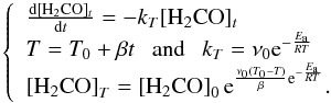 Mathematical equation: \begin{equation} \label{eq2} \left\{\begin{array}{llll} \frac{\rm d[H_2CO]_{\it t}}{{\rm d}t}=-k_T\rm [H_2CO]_{\it t}\\ T=T_0 + \beta t ~~~{\rm and}~~~ k_T=\nu_0 {\rm e}^{-\frac{E_{\rm a}}{RT}} \\ \left[ {\rm H_2CO}\right]_T= \left[{\rm H_2CO}\right]_0 {\rm e}^{\frac{\nu_0 (T_0-T)}{\beta} {\rm e}^{-\frac{E_{\rm a}}{RT}}}.\\ \end{array} \right. \end{equation}