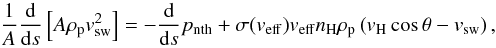 Mathematical equation: \begin{equation} \frac{1}{A}\frac{\textrm{d}}{\textrm{d} s} \left[ A\rho_{\mathrm{p}}v_{\mathrm{sw}}^2\right]=-\frac{\textrm{d}}{\textrm{d}s}p_{\mathrm{nth}}+ \sigma(v_{\mathrm{eff}})v_{\mathrm{eff}}n_\mathrm{H}\rho_{\mathrm{p}}\left(v_\mathrm{H}\cos \theta-v_{\mathrm{sw}}\right) , \end{equation}